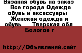 Вязаная обувь на заказ  - Все города Одежда, обувь и аксессуары » Женская одежда и обувь   . Тверская обл.,Бологое г.